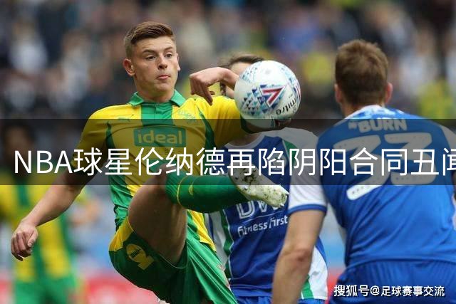 NBA球星伦纳德再陷"阴阳合同"丑闻，商业合作引发巨大争议